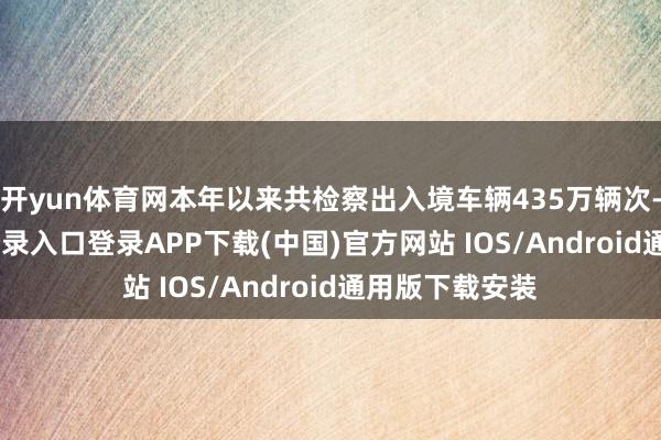 开yun体育网本年以来共检察出入境车辆435万辆次-开云kaiyun登录入口登录APP下载(中国)官方网站 IOS/Android通用版下载安装