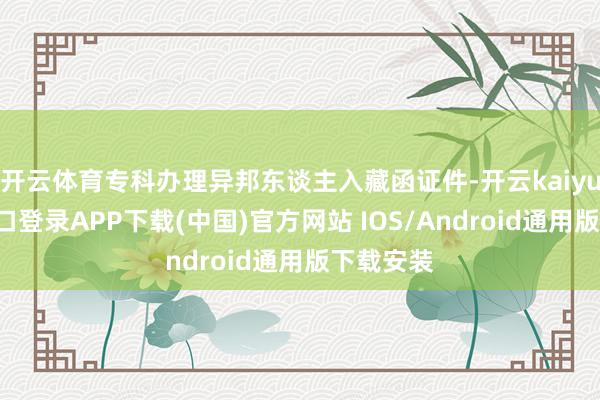 开云体育专科办理异邦东谈主入藏函证件-开云kaiyun登录入口登录APP下载(中国)官方网站 IOS/Android通用版下载安装