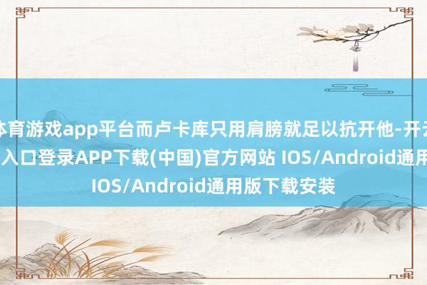 体育游戏app平台而卢卡库只用肩膀就足以抗开他-开云kaiyun登录入口登录APP下载(中国)官方网站 IOS/Android通用版下载安装