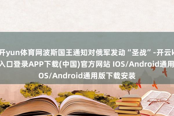 开yun体育网波斯国王通知对俄军发动“圣战”-开云kaiyun登录入口登录APP下载(中国)官方网站 IOS/Android通用版下载安装