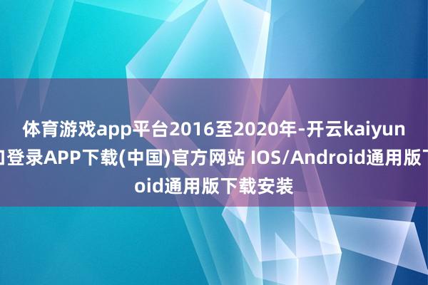 体育游戏app平台2016至2020年-开云kaiyun登录入口登录APP下载(中国)官方网站 IOS/Android通用版下载安装