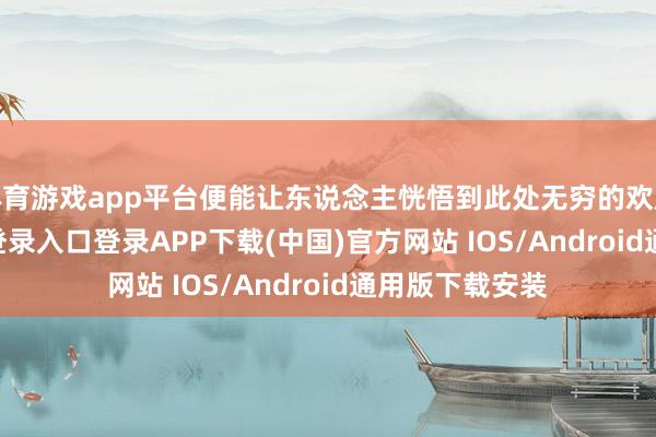 体育游戏app平台便能让东说念主恍悟到此处无穷的欢欣-开云kaiyun登录入口登录APP下载(中国)官方网站 IOS/Android通用版下载安装